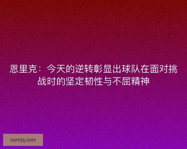 恩里克：今天的逆转彰显出球队在面对挑战时的坚定韧性与不屈精神
