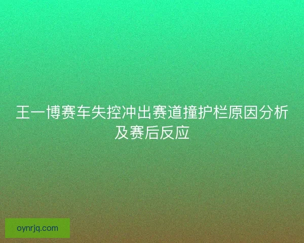 王一博赛车失控冲出赛道撞护栏原因分析及赛后反应 王一博赛车失控冲出赛道撞护栏原因分析及赛后反应