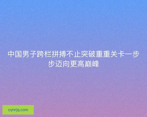 中国男子跨栏拼搏不止突破重重关卡一步步迈向更高巅峰