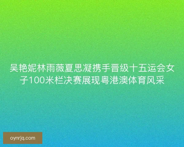 吴艳妮林雨薇夏思凝携手晋级十五运会女子100米栏决赛展现粤港澳体育风采 吴艳妮林雨薇夏思凝携手晋级十五运会女子100米栏决赛展现粤港澳体育风采