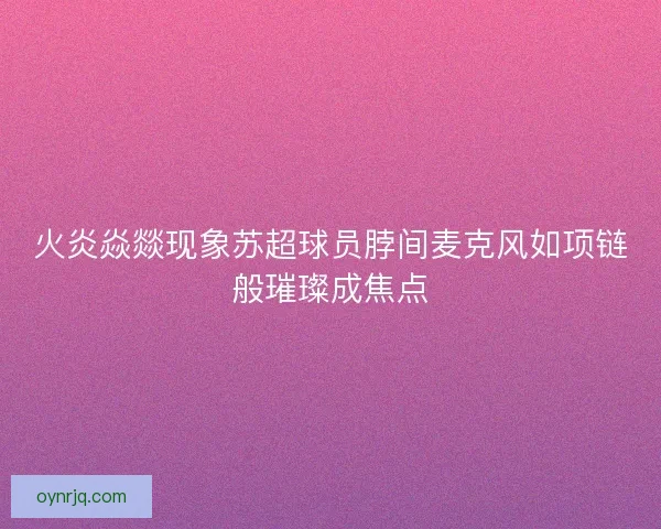 火炎焱燚现象苏超球员脖间麦克风如项链般璀璨成焦点 火炎焱燚现象苏超球员脖间麦克风如项链般璀璨成焦点