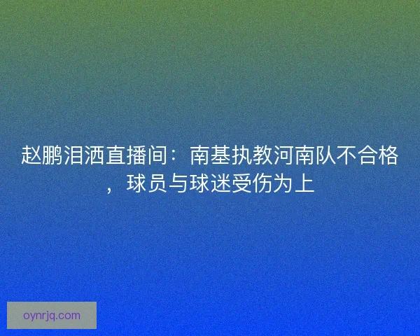 赵鹏泪洒直播间：南基执教河南队不合格，球员与球迷受伤为上