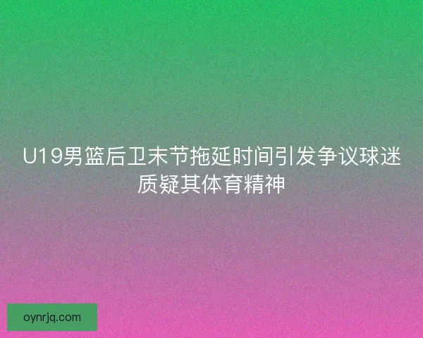 U19男篮后卫末节拖延时间引发争议球迷质疑其体育精神 U19男篮后卫末节拖延时间引发争议球迷质疑其体育精神