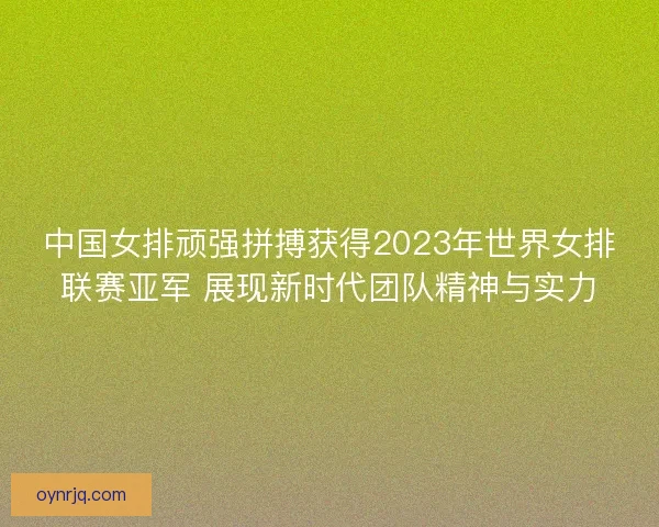 中国女排顽强拼搏获得2023年世界女排联赛亚军 展现新时代团队精神与实力