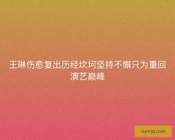 王琳伤愈复出历经坎坷坚持不懈只为重回演艺巅峰