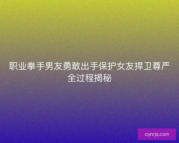 职业拳手男友勇敢出手保护女友捍卫尊严全过程揭秘