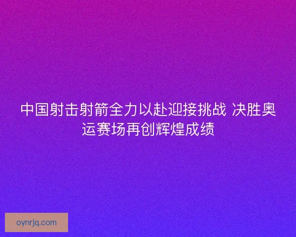中国射击射箭全力以赴迎接挑战 决胜奥运赛场再创辉煌成绩