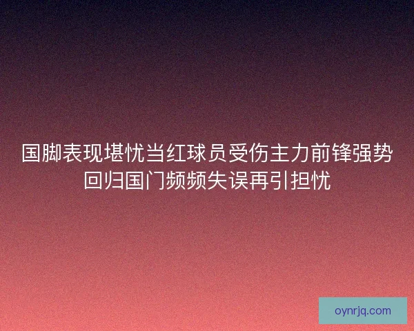 国脚表现堪忧当红球员受伤主力前锋强势回归国门频频失误再引担忧
