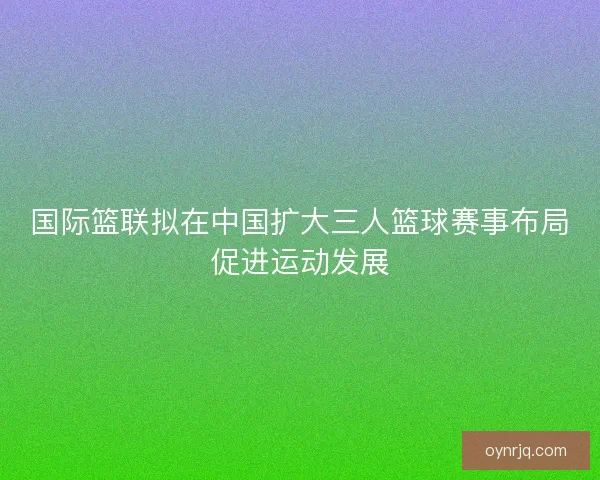 国际篮联拟在中国扩大三人篮球赛事布局促进运动发展 国际篮联拟在中国扩大三人篮球赛事布局促进运动发展