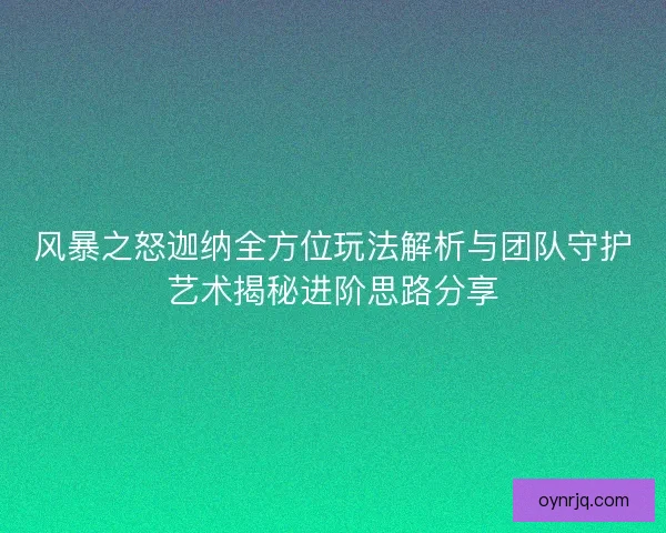 风暴之怒迦纳全方位玩法解析与团队守护艺术揭秘进阶思路分享 风暴之怒迦纳全方位玩法解析与团队守护艺术揭秘进阶思路分享