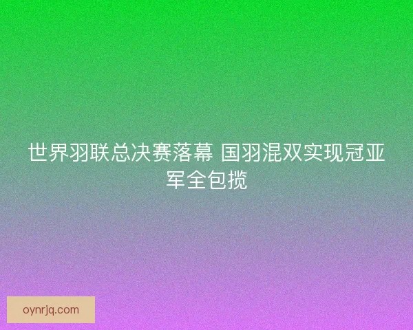 世界羽联总决赛落幕 国羽混双实现冠亚军全包揽 世界羽联总决赛落幕 国羽混双实现冠亚军全包揽