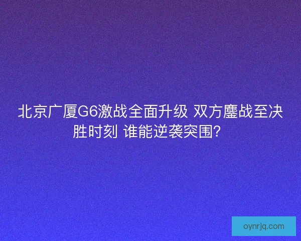 北京广厦G6激战全面升级 双方鏖战至决胜时刻 谁能逆袭突围？