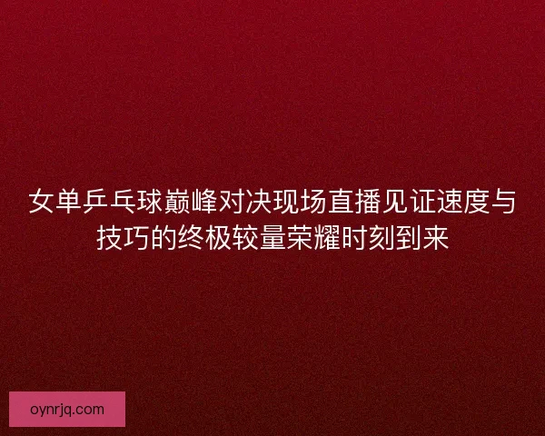 女单乒乓球巅峰对决现场直播见证速度与技巧的终极较量荣耀时刻到来
