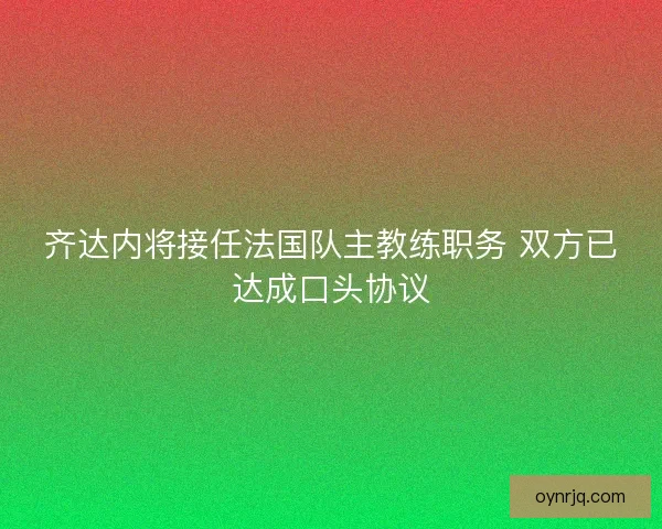齐达内将接任法国队主教练职务 双方已达成口头协议