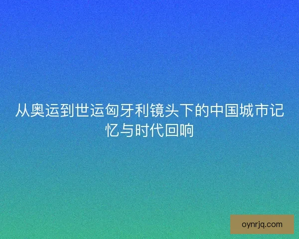 从奥运到世运匈牙利镜头下的中国城市记忆与时代回响