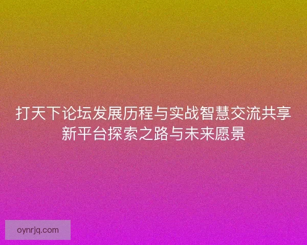 打天下论坛发展历程与实战智慧交流共享新平台探索之路与未来愿景