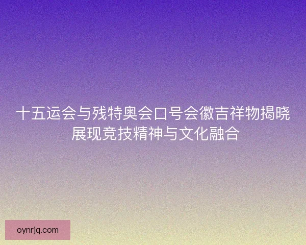 十五运会与残特奥会口号会徽吉祥物揭晓 展现竞技精神与文化融合