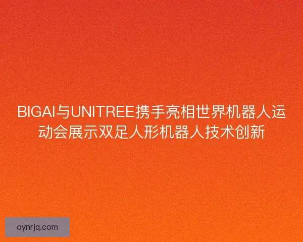 BIGAI与UNITREE携手亮相世界机器人运动会展示双足人形机器人技术创新