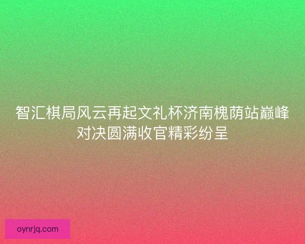智汇棋局风云再起文礼杯济南槐荫站巅峰对决圆满收官精彩纷呈 智汇棋局风云再起文礼杯济南槐荫站巅峰对决圆满收官精彩纷呈