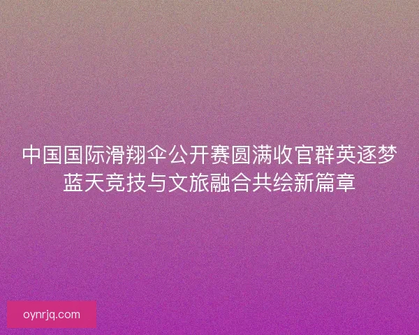 中国国际滑翔伞公开赛圆满收官群英逐梦蓝天竞技与文旅融合共绘新篇章
