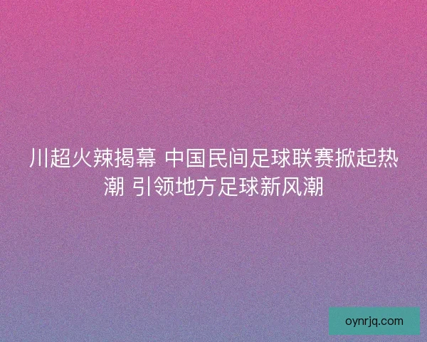 川超火辣揭幕 中国民间足球联赛掀起热潮 引领地方足球新风潮